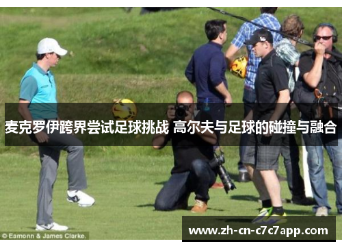 麦克罗伊跨界尝试足球挑战 高尔夫与足球的碰撞与融合 麦克罗伊跨界尝试足球挑战 高尔夫与足球的碰撞与融合